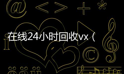 在线24小时回收回收微信号vx（在线24小时回收微信）
