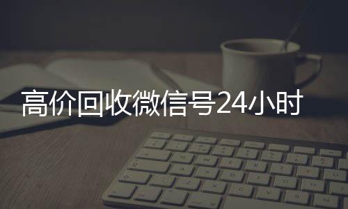 高价回收微信号24微信回收平台联系方式小时在线（高价回收微信号的联系方式）