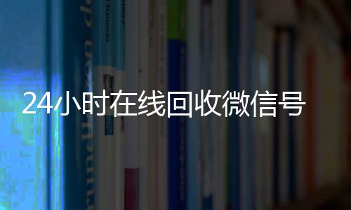 24小时在线回收微信诚信收微信秒结号专业平台（24小时高价回收微信号平台）